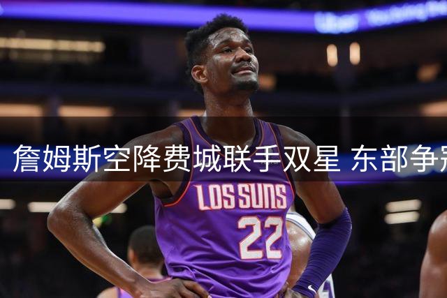 詹姆斯空降费城联手双星 东部争冠格局彻底洗牌